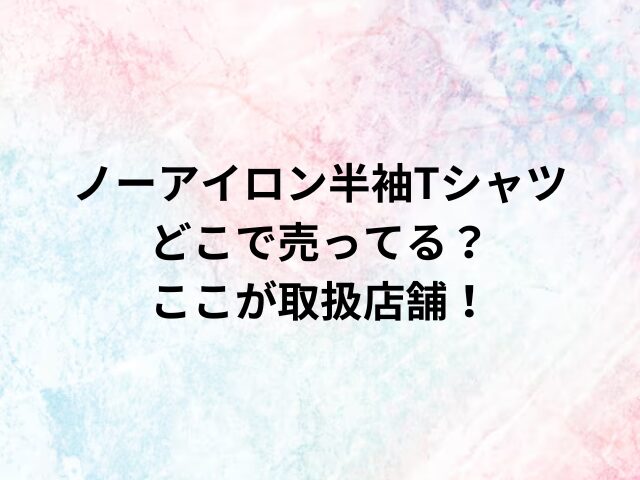 ノーアイロン半袖Tシャツどこで売ってる？ここが取扱店舗！