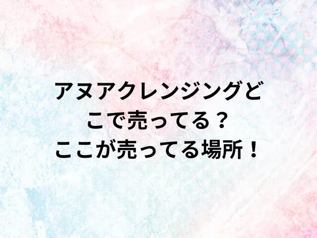 アヌアクレンジングどこで売ってる？ここが売ってる場所！