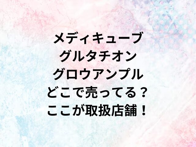 メディキューブグルタチオングロウアンプルどこで売ってる？ここが取扱店舗！