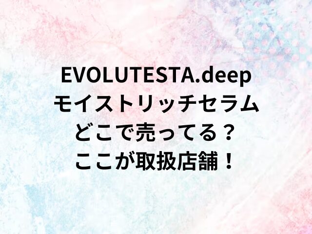 EVOLUTESTA.deepモイストリッチセラムどこで売ってる？ここが取扱店舗！