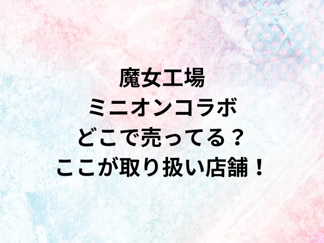 魔女工場ミニオンコラボどこで売ってる？ここが取り扱い店舗！