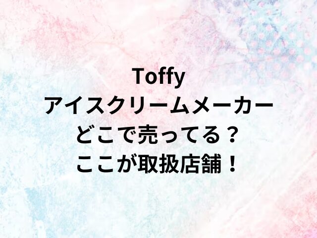 Toffyアイスクリームメーカーどこで売ってる？ここが取扱店舗！