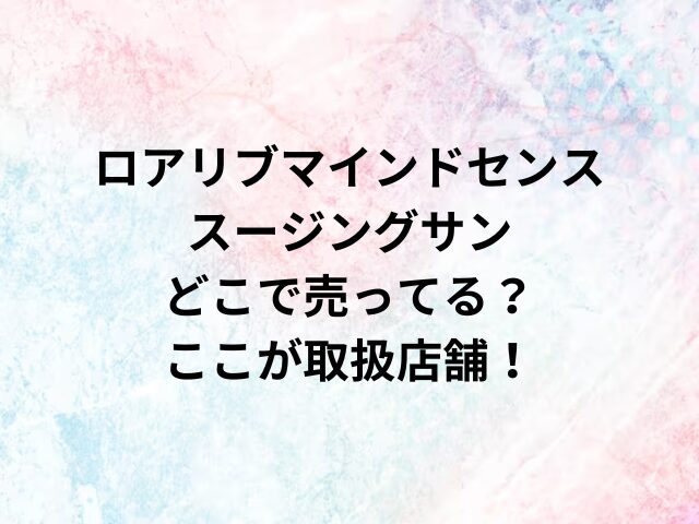 ロアリブマインドセンススージングサンどこで売ってる？ここが取扱店舗！