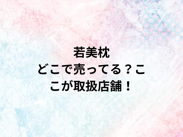 若美枕どこで売ってる？ここが取扱店舗！