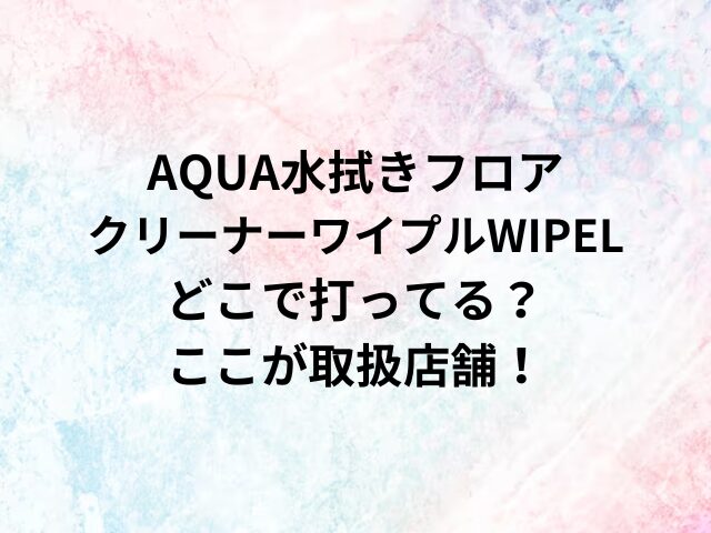 AQUA水拭きフロアクリーナーワイプルWIPELどこで打ってる？ここが取扱店舗！