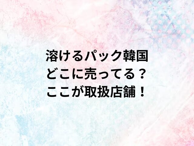 溶けるパック韓国どこに売ってる？ここが取扱店舗！