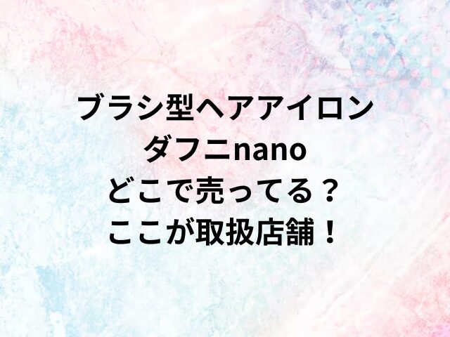 ブラシ型ヘアアイロンダフニnanoどこで売ってる？ここが取扱店舗！