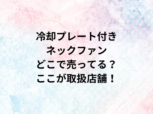 冷却プレート付きネックファンどこで売ってる？ここが取扱店舗！