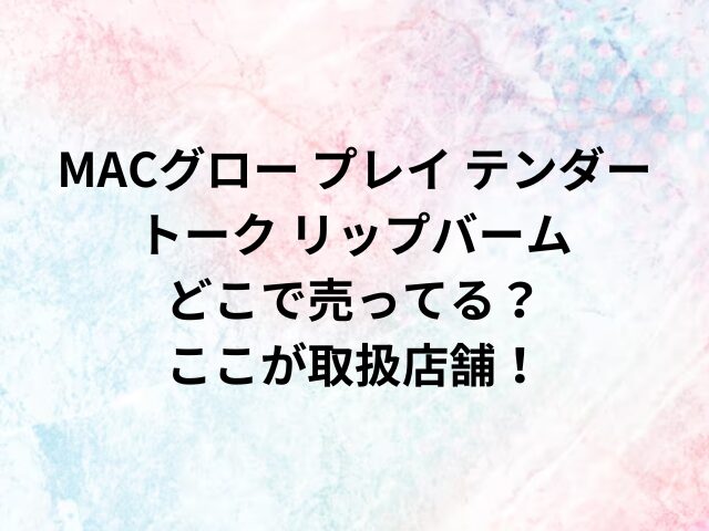 MACグロー プレイ テンダートーク リップバームどこで売ってる？ここが取扱店舗！