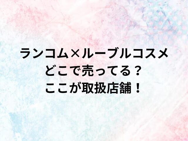 ランコム×ルーブルコスメどこで売ってる？ここが取扱店舗！