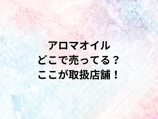 アロマオイルどこで売ってる？ここが取扱店舗！