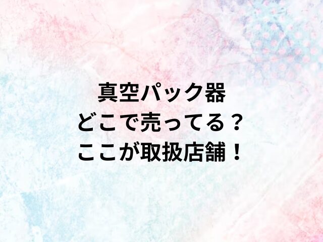 真空パック器どこで売ってる？ここが取扱店舗！