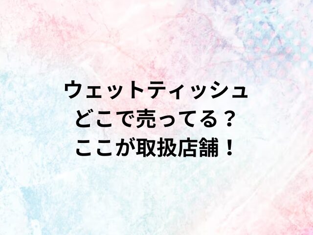 ウェットティッシュどこで売ってる？ここが取扱店舗！