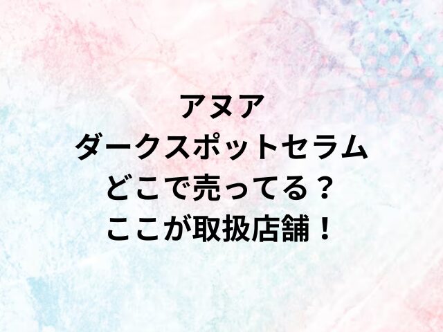 アヌアダークスポットセラムどこで売ってる？ここが取扱店舗！