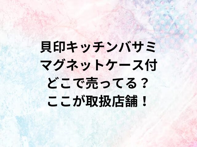 貝印キッチンバサミマグネットケース付どこで売ってる？ここが取扱店舗！