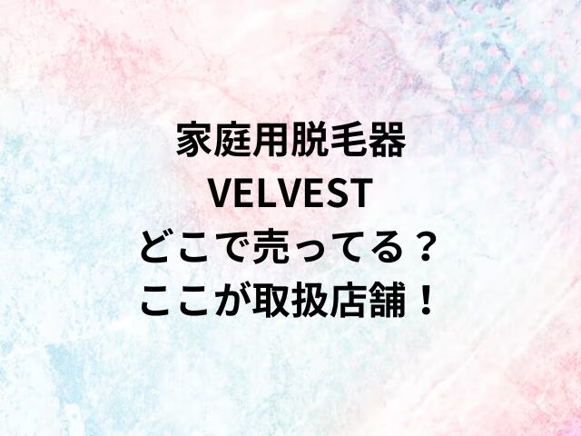 家庭用脱毛器VELVESTどこで売ってる？ここが取扱店舗！