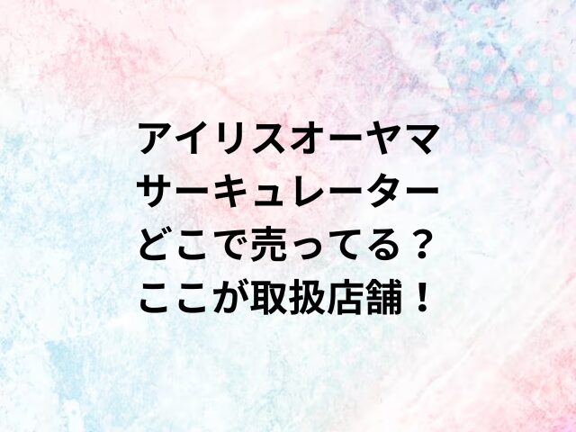 アイリスオーヤマサーキュレーターどこで売ってる？ここが取扱店舗！