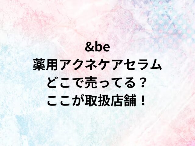 &be薬用アクネケアセラムどこで売ってる？ここが取扱店舗！