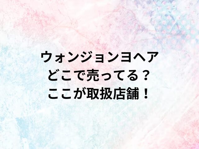 ウォンジョンヨヘアどこで売ってる？ここが取扱店舗！