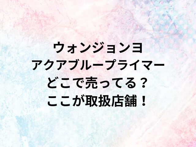 ウォンジョンヨアクアブループライマーどこで売ってる？ここが取扱店舗！