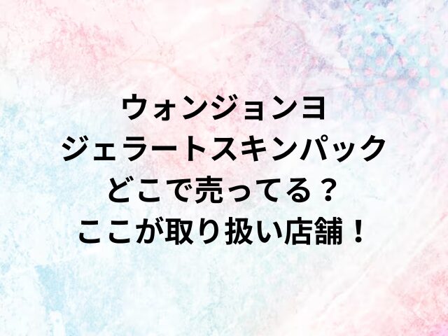 ウォンジョンヨジェラートスキンパックどこで売ってる？ここが取り扱い店舗！