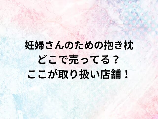 妊婦さんのための抱き枕どこで売ってる？ここが取り扱い店舗！