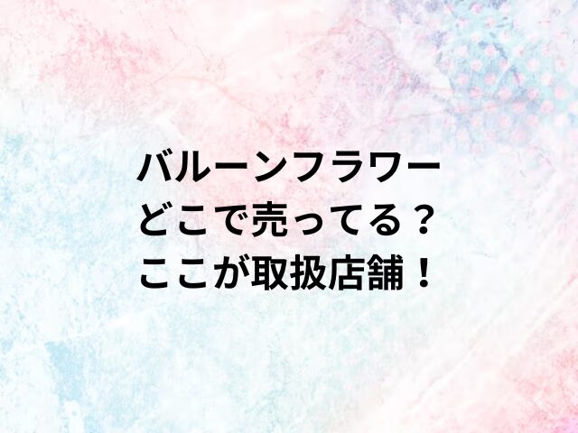 バルーンフラワーどこで売ってる？ここが取扱店舗！
