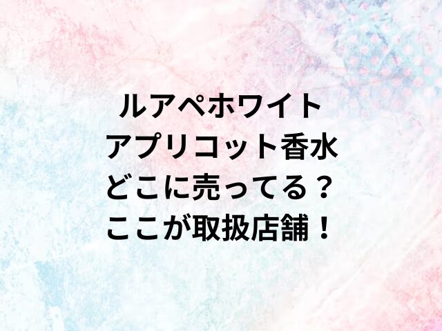 ルアペホワイトアプリコット香水どこに売ってる？ここが取扱店舗！