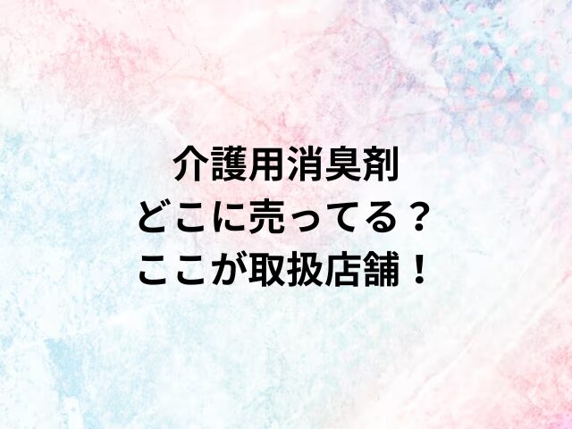 介護用消臭剤どこに売ってる？ここが取扱店舗！