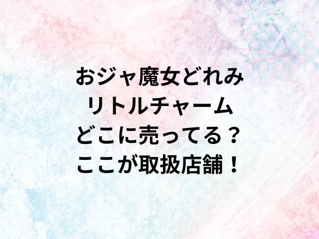 おジャ魔女どれみリトルチャームどこに売ってる？ここが取扱店舗！