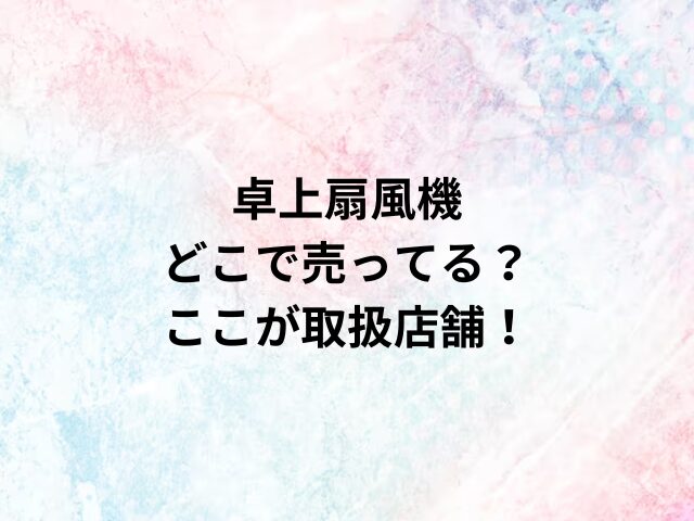 卓上扇風機どこで売ってる？ここが取扱店舗！