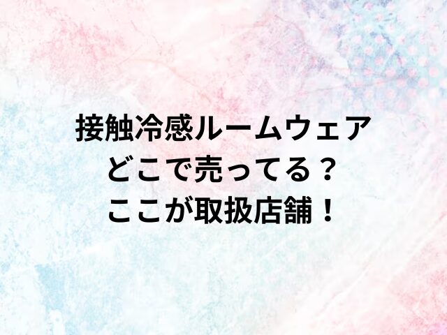 接触冷感ルームウェアどこで売ってる？ここが取扱店舗！