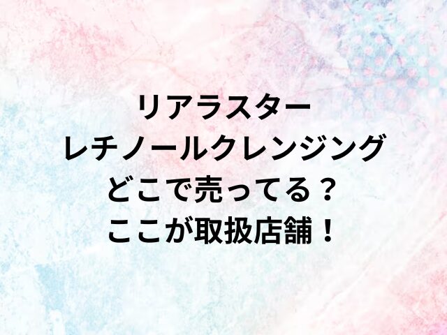 リアラスターレチノールクレンジングどこで売ってる？ここが取扱店舗！