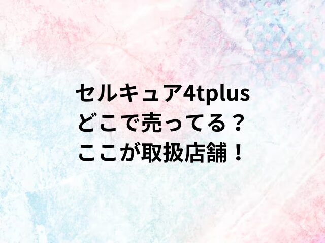 セルキュア4tplusどこで売ってる？ここが取扱店舗！