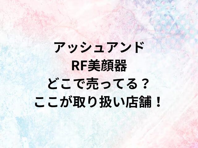 アッシュアンドRF美顔器どこで売ってる？ここが取り扱い店舗！