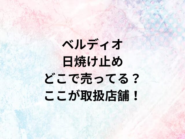 ベルディオ日焼け止めどこで売ってる？ここが取扱店舗！