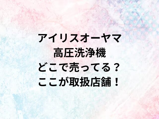 アイリスオーヤマ高圧洗浄機どこで売ってる？ここが取扱店舗！