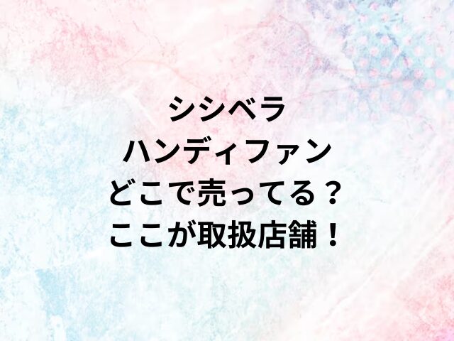 シシベラハンディファンどこで売ってる？ここが取扱店舗！