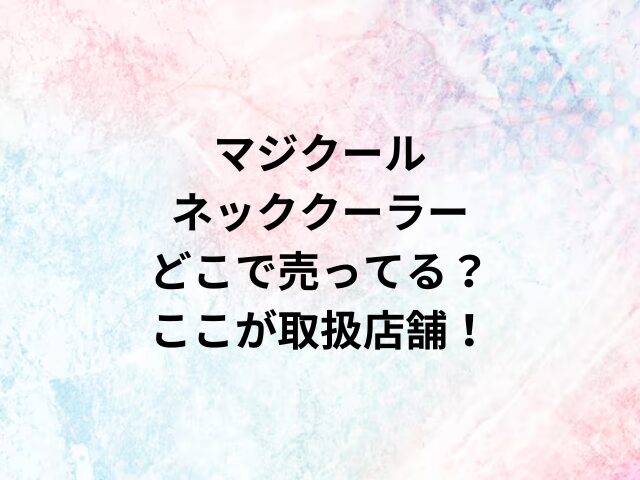 マジクールネッククーラーどこで売ってる？ここが取扱店舗！