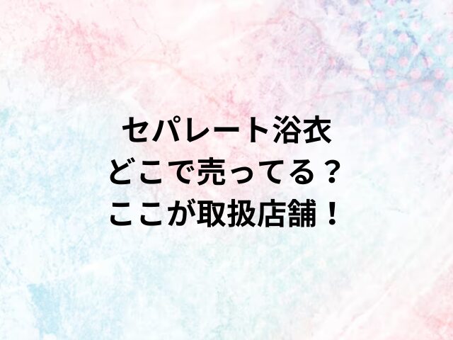 セパレート浴衣どこで売ってる？ここが取扱店舗！