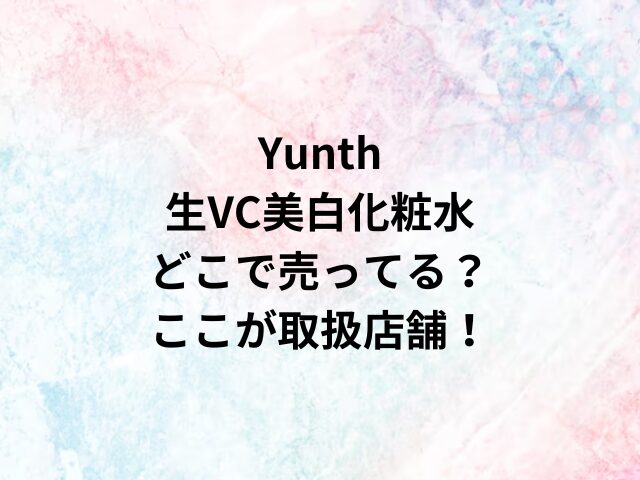 Yunth生VC美白化粧水どこで売ってる？ここが取扱店舗！