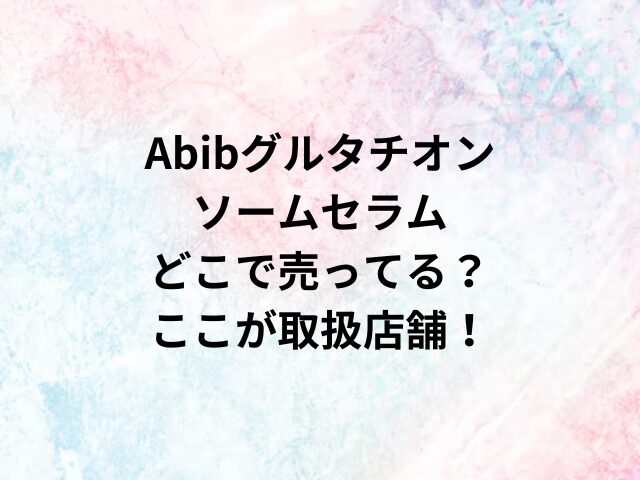 Abibグルタチオンソームセラムどこで売ってる？ここが取扱店舗！