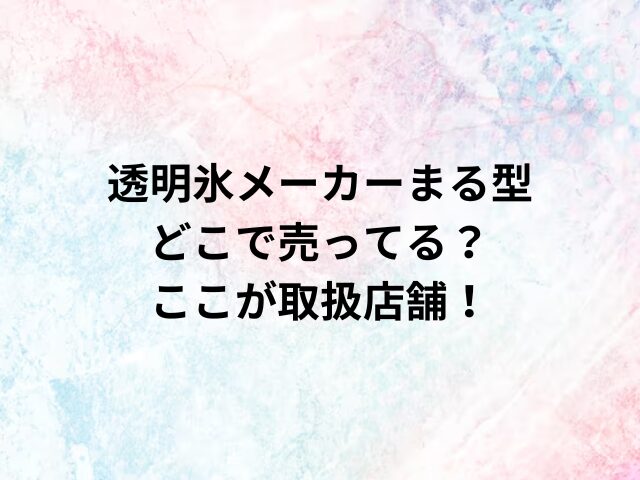 透明氷メーカーまる型どこで売ってる？ここが取扱店舗！