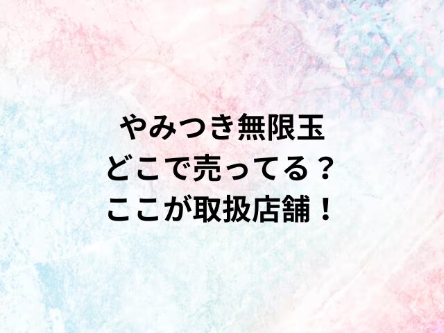 やみつき無限玉どこで売ってる？ここが取扱店舗！