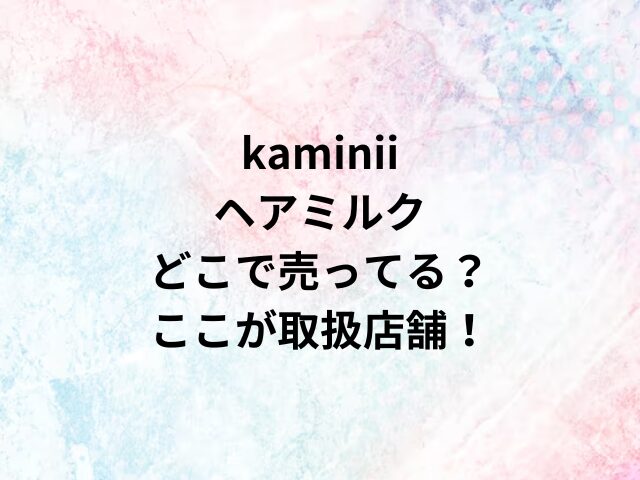 kaminii ヘアミルクどこで売ってる？ここが取扱店舗！