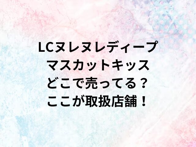 LCヌレヌレディープマスカットキッスどこで売ってる？ここが取扱店舗！