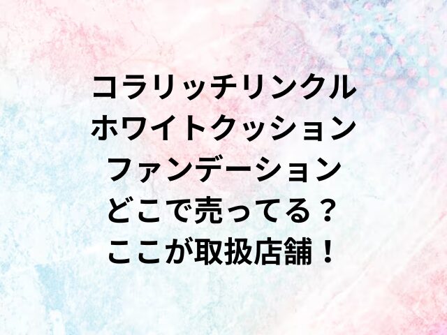 コラリッチリンクルホワイトクッションファンデーションどこで売ってる？ここが取扱店舗！