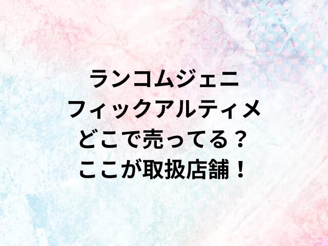 ランコムジェニフィックアルティメどこで売ってる？ここが取扱店舗！