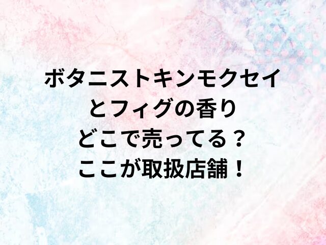 ボタニストキンモクセイとフィグの香りどこで売ってる？ここが取扱店舗！