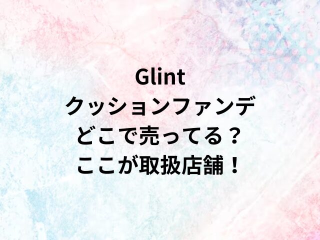 Glintクッションファンデどこで売ってる？ここが取扱店舗！